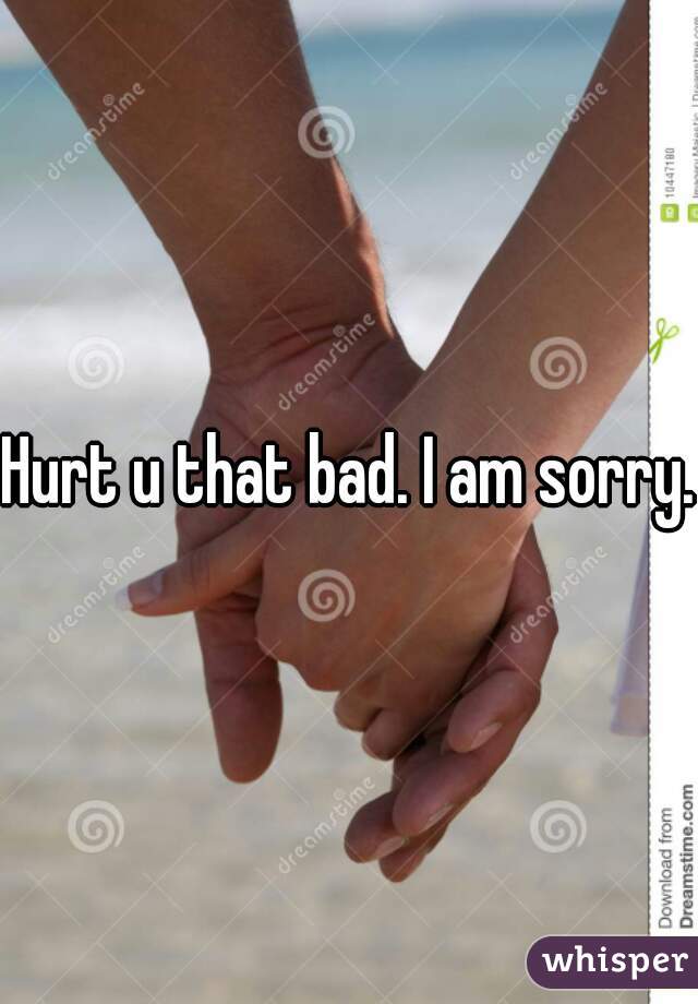 Hurt u that bad. I am sorry.