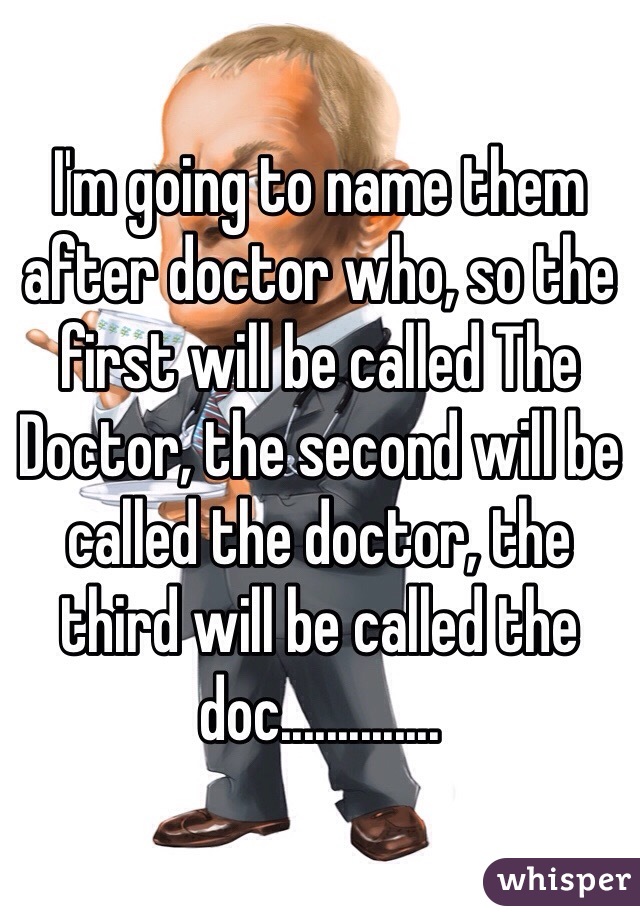 I'm going to name them after doctor who, so the first will be called The Doctor, the second will be called the doctor, the third will be called the doc..............