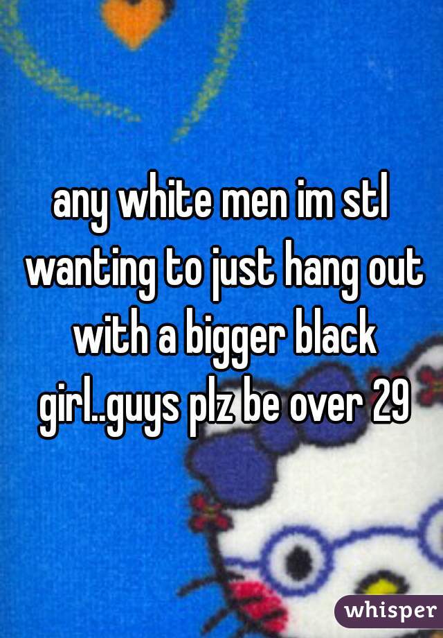 any white men im stl wanting to just hang out with a bigger black girl..guys plz be over 29