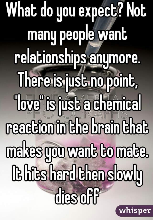 What do you expect? Not many people want relationships anymore. There is just no point, "love" is just a chemical reaction in the brain that makes you want to mate. It hits hard then slowly dies off