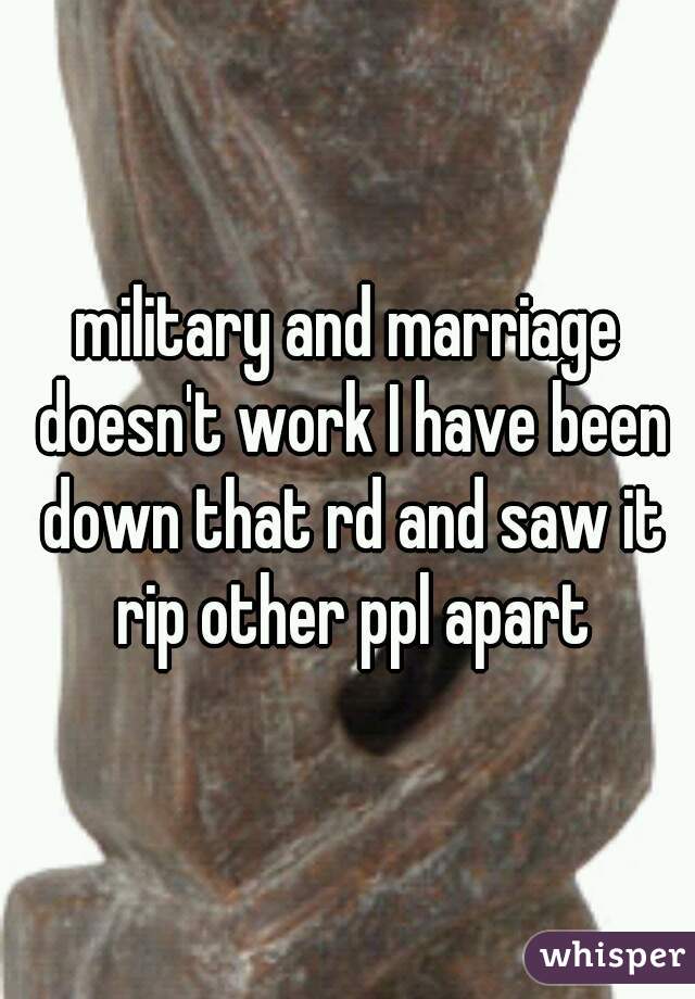 military and marriage doesn't work I have been down that rd and saw it rip other ppl apart