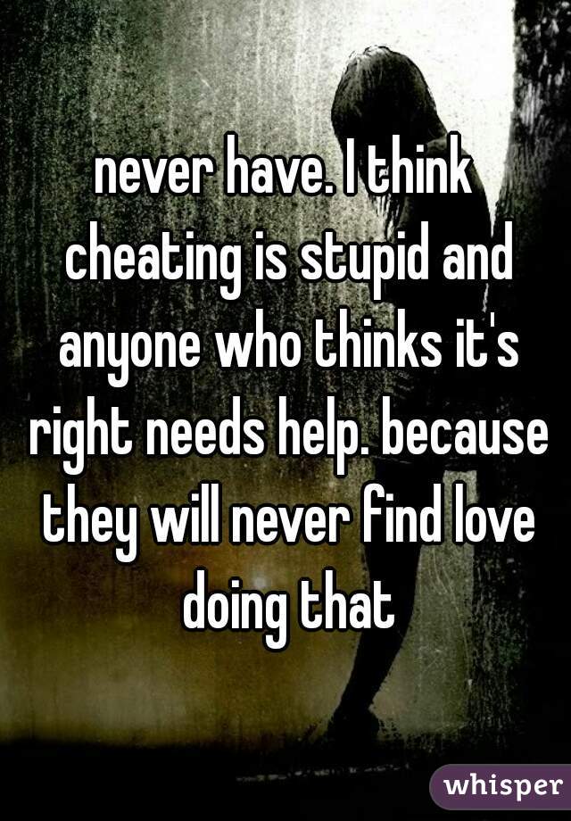 never have. I think cheating is stupid and anyone who thinks it's right needs help. because they will never find love doing that