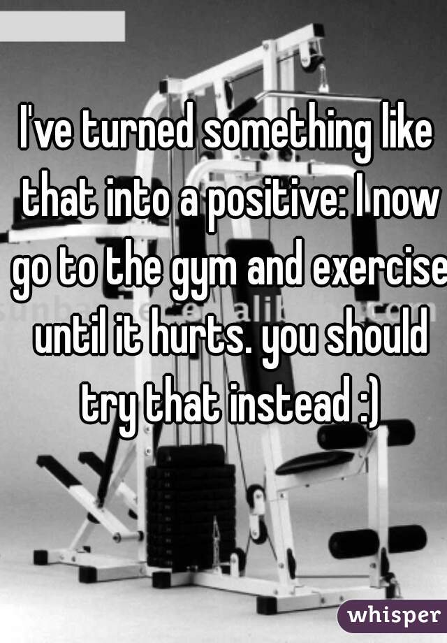 I've turned something like that into a positive: I now go to the gym and exercise until it hurts. you should try that instead :)