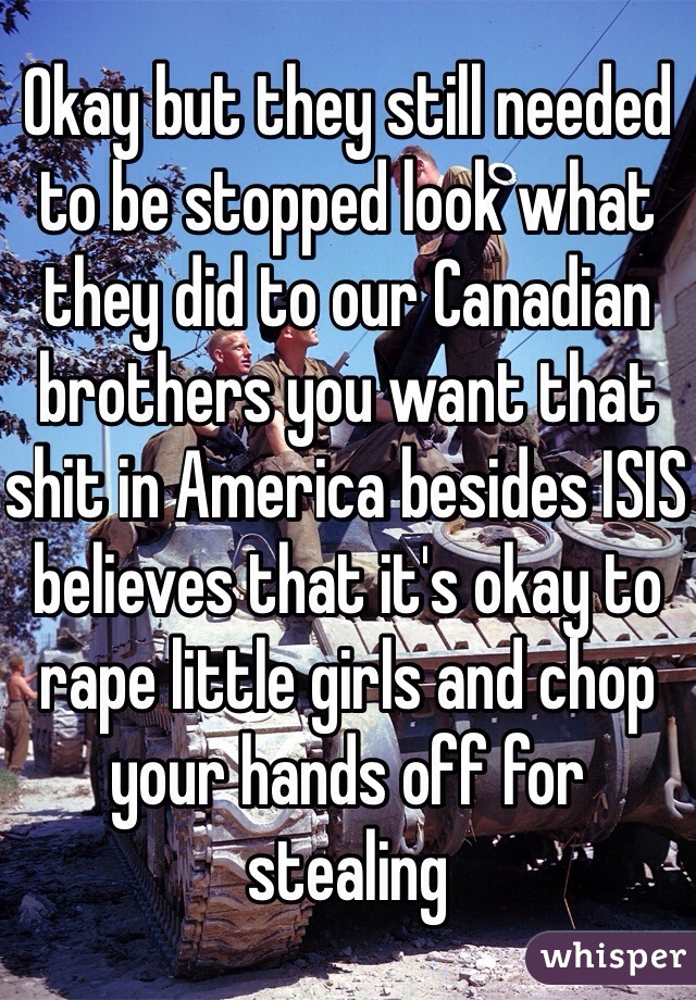 Okay but they still needed to be stopped look what they did to our Canadian brothers you want that shit in America besides ISIS believes that it's okay to rape little girls and chop your hands off for stealing 