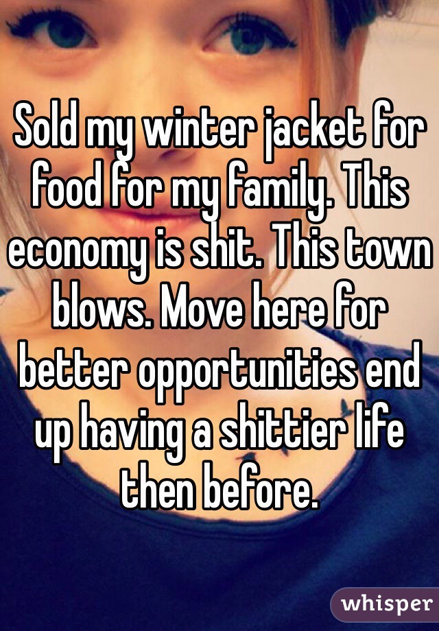 Sold my winter jacket for food for my family. This economy is shit. This town blows. Move here for better opportunities end up having a shittier life then before.