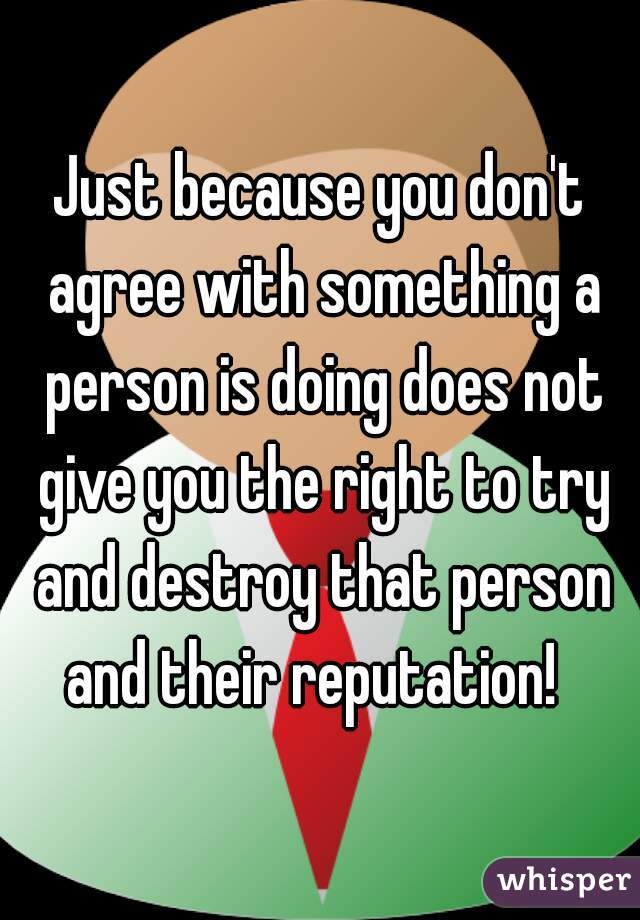 Just because you don't agree with something a person is doing does not give you the right to try and destroy that person and their reputation!  