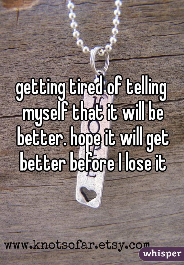 getting tired of telling myself that it will be better. hope it will get better before I lose it