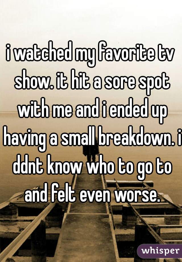 i watched my favorite tv show. it hit a sore spot with me and i ended up having a small breakdown. i ddnt know who to go to and felt even worse.