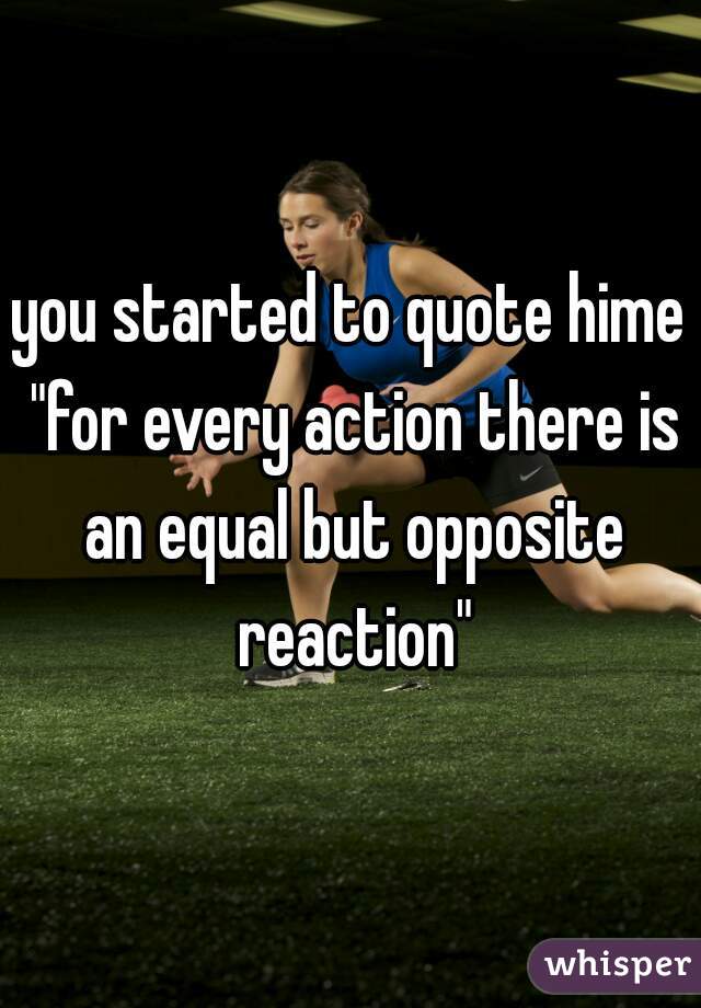 you started to quote hime "for every action there is an equal but opposite reaction"