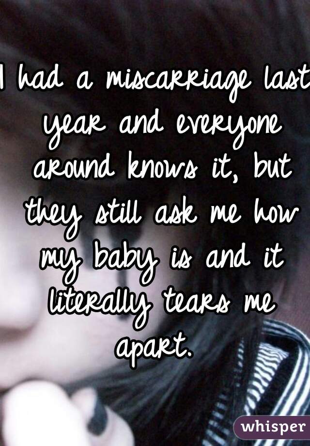 I had a miscarriage last year and everyone around knows it, but they still ask me how my baby is and it literally tears me apart. 