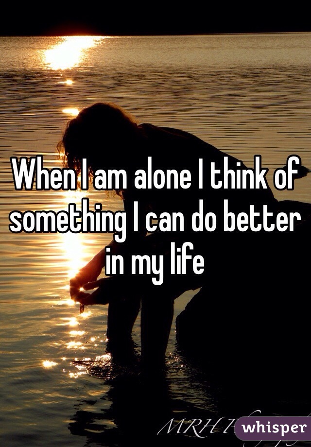 When I am alone I think of something I can do better in my life 
