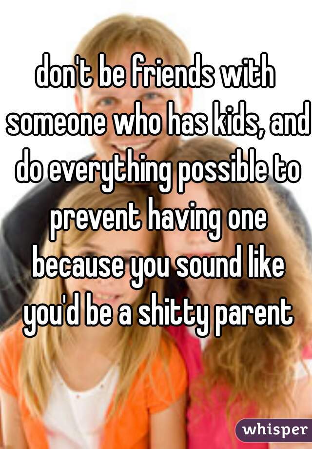 don't be friends with someone who has kids, and do everything possible to prevent having one because you sound like you'd be a shitty parent