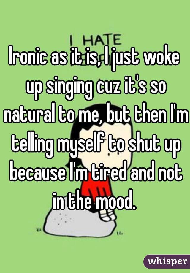 Ironic as it is, I just woke up singing cuz it's so natural to me, but then I'm telling myself to shut up because I'm tired and not in the mood. 