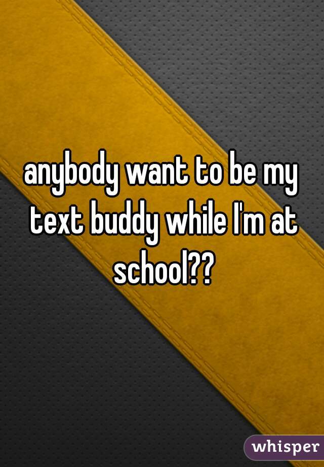 anybody want to be my text buddy while I'm at school??