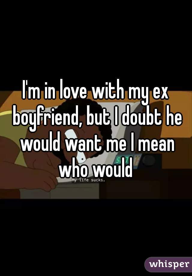 I'm in love with my ex boyfriend, but I doubt he would want me I mean who would 