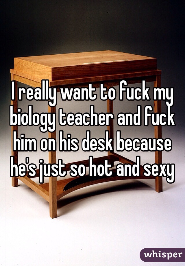 I really want to fuck my biology teacher and fuck him on his desk because he's just so hot and sexy 