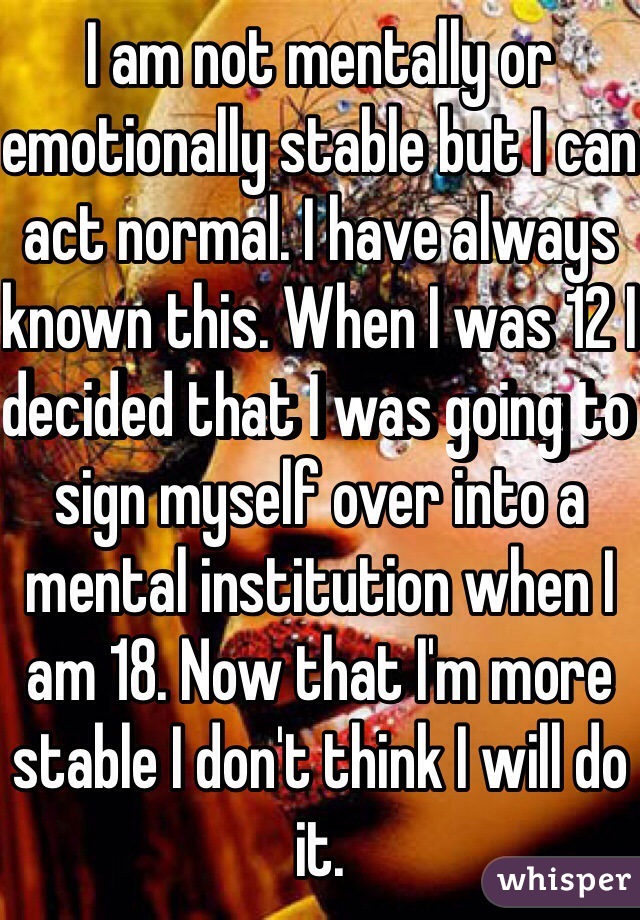 I am not mentally or emotionally stable but I can act normal. I have always known this. When I was 12 I decided that I was going to sign myself over into a mental institution when I am 18. Now that I'm more stable I don't think I will do it. 