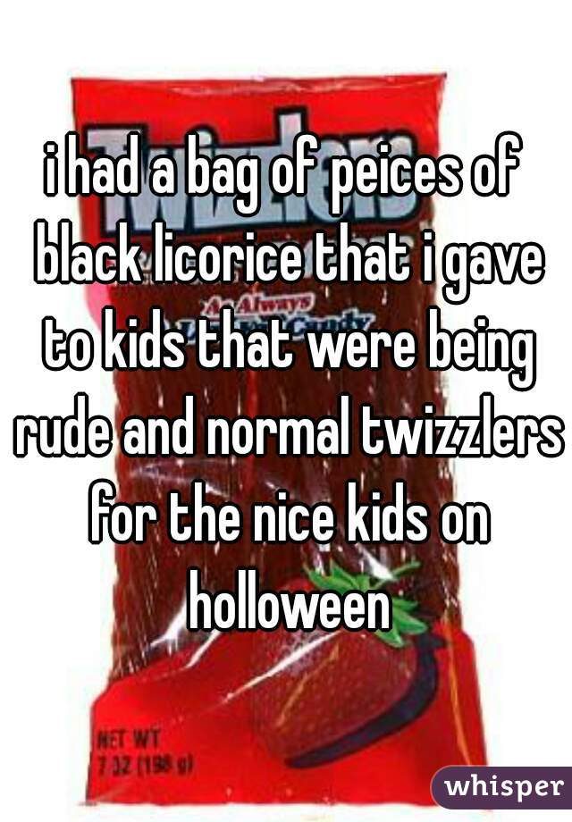 i had a bag of peices of black licorice that i gave to kids that were being rude and normal twizzlers for the nice kids on holloween
