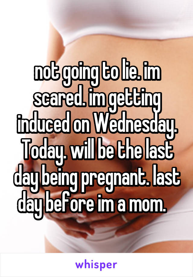 not going to lie. im scared. im getting induced on Wednesday. Today. will be the last day being pregnant. last day before im a mom.   