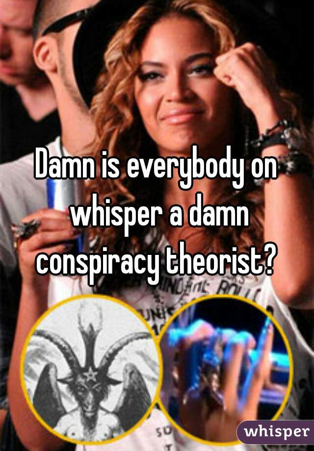 Damn is everybody on whisper a damn conspiracy theorist? 