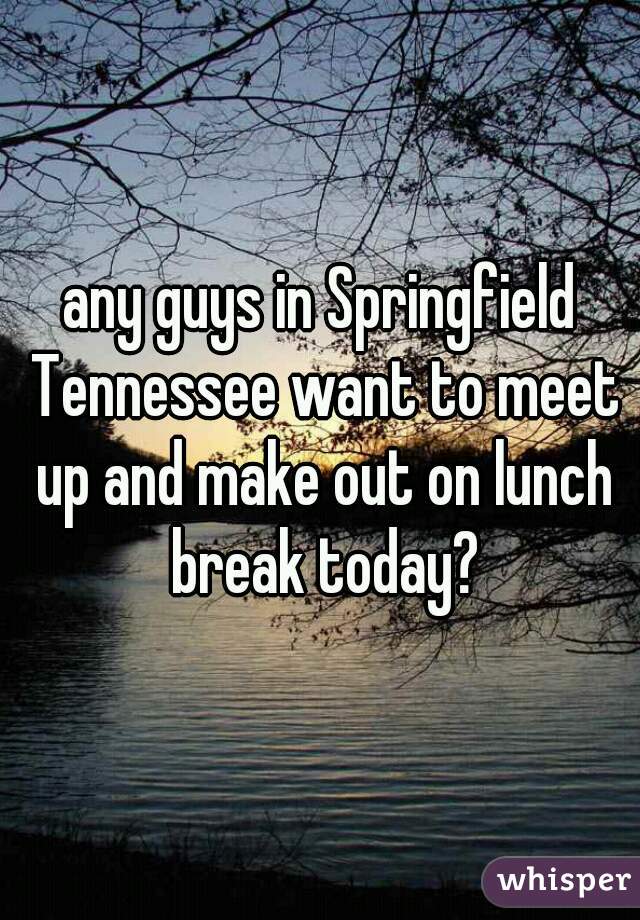 any guys in Springfield Tennessee want to meet up and make out on lunch break today?