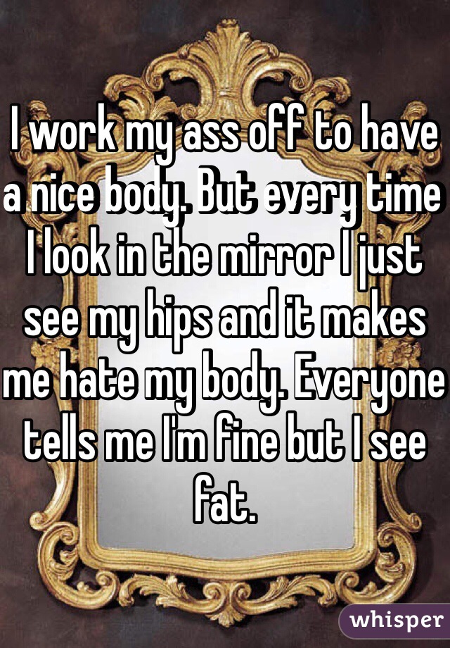 I work my ass off to have a nice body. But every time I look in the mirror I just see my hips and it makes me hate my body. Everyone tells me I'm fine but I see fat. 