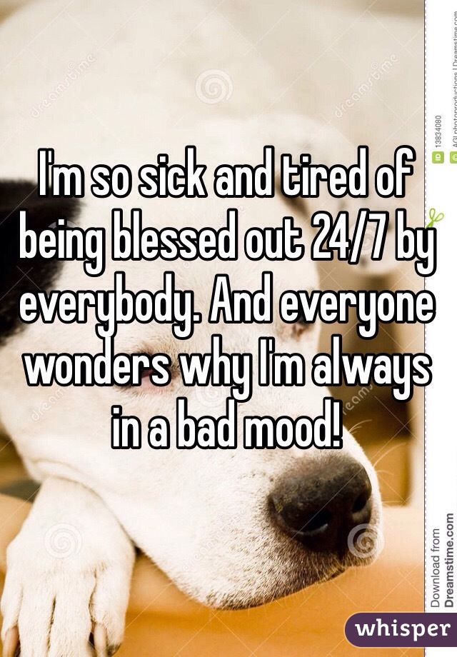 I'm so sick and tired of being blessed out 24/7 by everybody. And everyone wonders why I'm always in a bad mood!