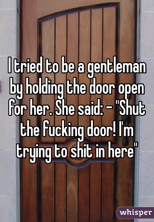 I tried to be a gentleman by holding the door open for her. She said: - "Shut the fucking door! I'm trying to shit in here"