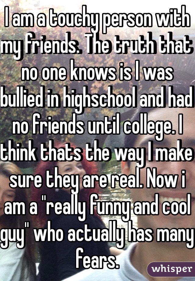 I am a touchy person with my friends. The truth that no one knows is I was bullied in highschool and had no friends until college. I think thats the way I make sure they are real. Now i am a "really funny and cool guy" who actually has many fears.