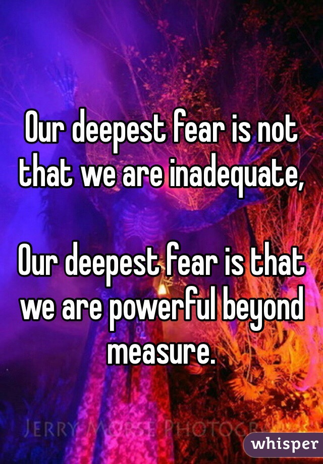 Our deepest fear is not that we are inadequate,

Our deepest fear is that we are powerful beyond measure.