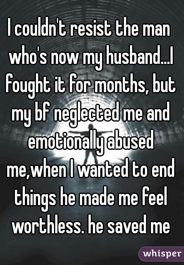 I couldn't resist the man who's now my husband...I fought it for months, but my bf neglected me and emotionally abused me,when I wanted to end things he made me feel worthless. he saved me