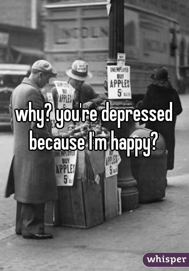 why? you're depressed because I'm happy? 