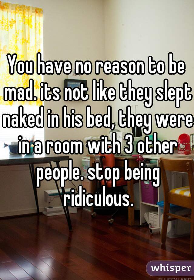 You have no reason to be mad. its not like they slept naked in his bed, they were in a room with 3 other people. stop being ridiculous.