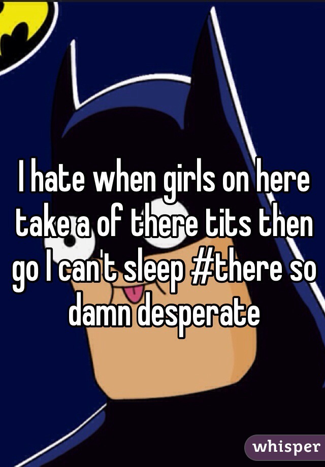 I hate when girls on here take a of there tits then go I can't sleep #there so damn desperate