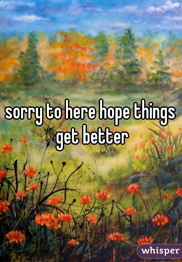 sorry to here hope things get better