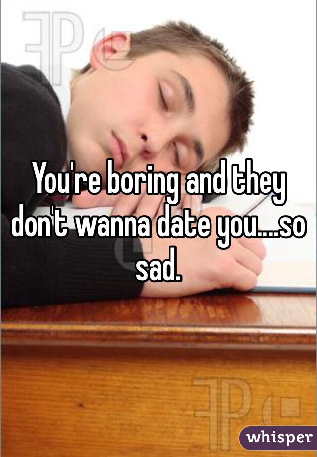 You're boring and they don't wanna date you....so sad.