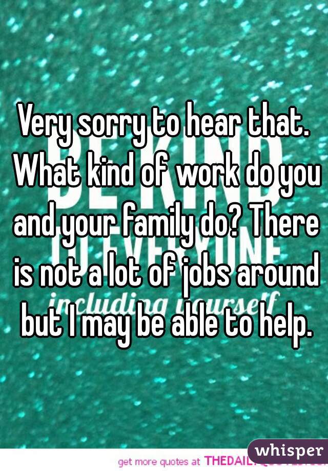 Very sorry to hear that. What kind of work do you and your family do? There is not a lot of jobs around but I may be able to help.