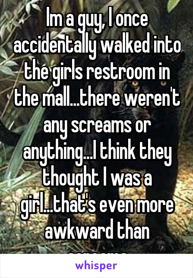 Im a guy, I once accidentally walked into the girls restroom in the mall...there weren't any screams or anything...I think they thought I was a girl...that's even more awkward than screams
