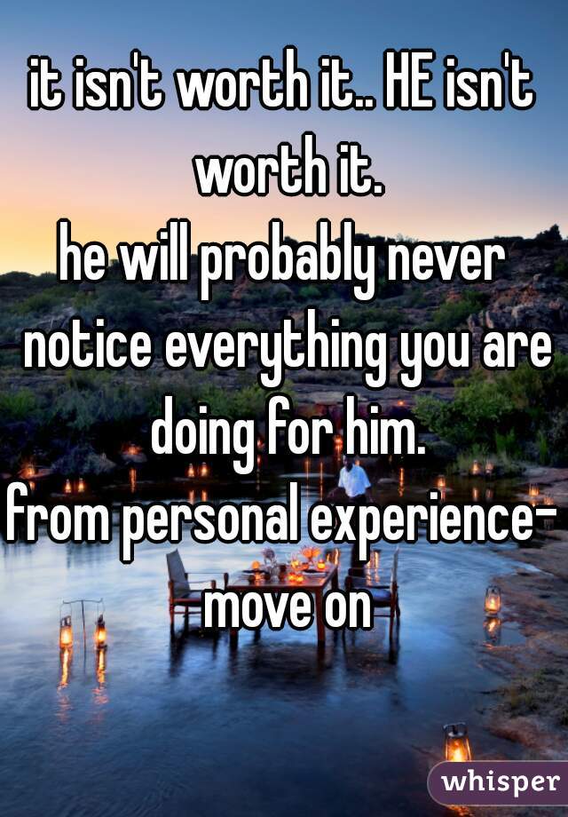 it isn't worth it.. HE isn't worth it.
he will probably never notice everything you are doing for him.
from personal experience- move on