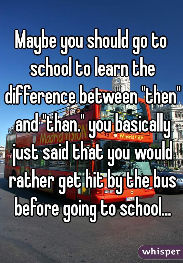 Maybe you should go to school to learn the difference between "then" and "than." you basically just said that you would rather get hit by the bus before going to school...