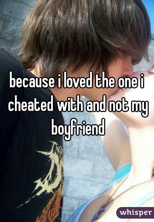 because i loved the one i cheated with and not my boyfriend