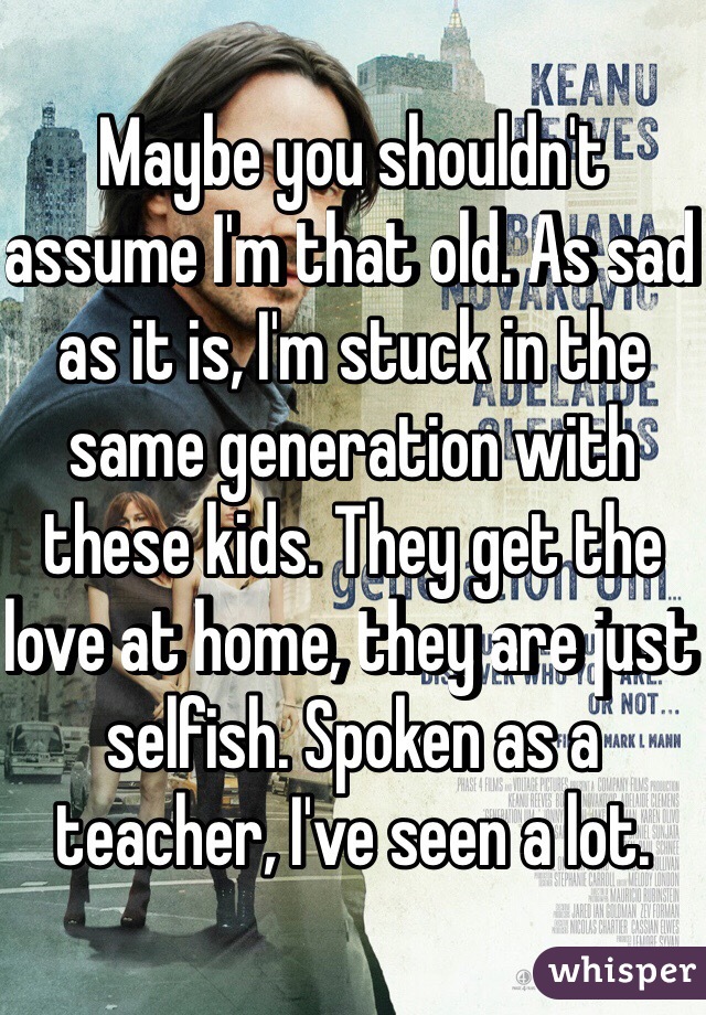 Maybe you shouldn't assume I'm that old. As sad as it is, I'm stuck in the same generation with these kids. They get the love at home, they are just selfish. Spoken as a teacher, I've seen a lot. 