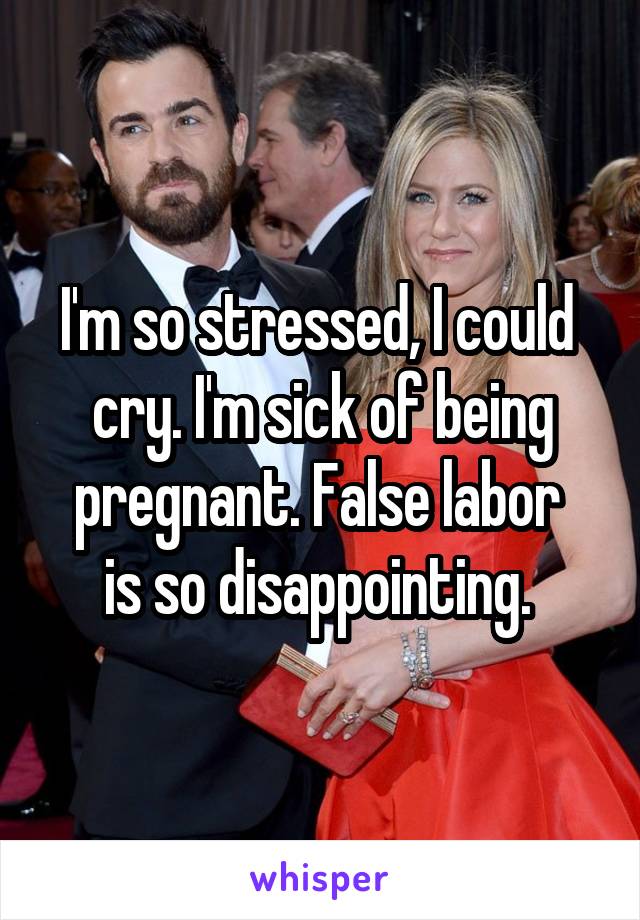 I'm so stressed, I could 
cry. I'm sick of being pregnant. False labor 
is so disappointing. 