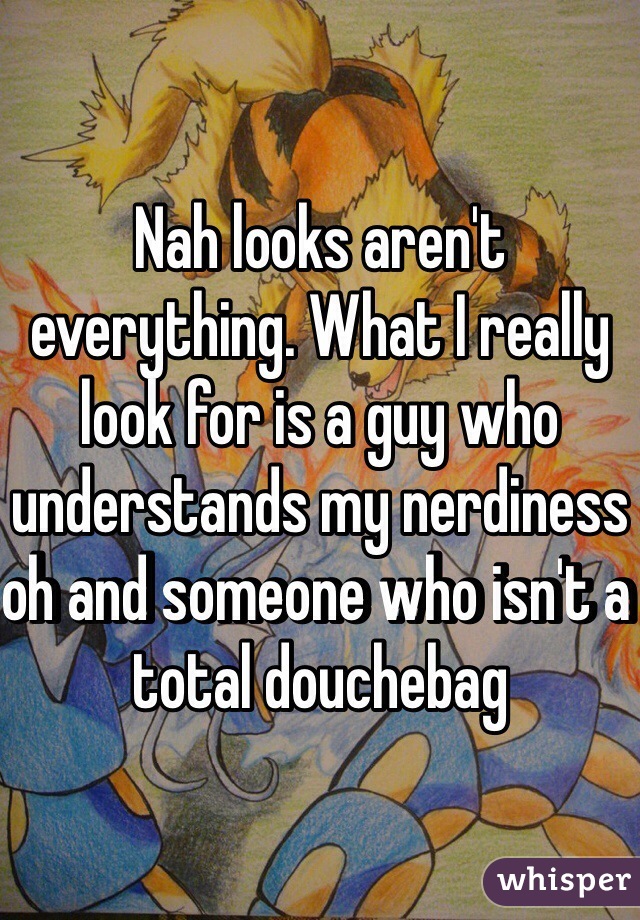 Nah looks aren't everything. What I really look for is a guy who understands my nerdiness oh and someone who isn't a total douchebag