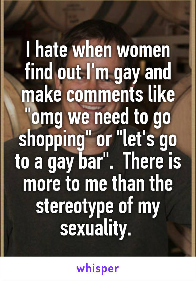 I hate when women find out I'm gay and make comments like "omg we need to go shopping" or "let's go to a gay bar".  There is more to me than the stereotype of my sexuality. 