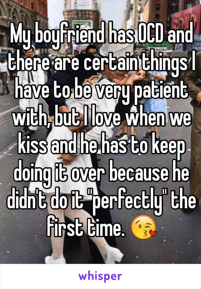 My boyfriend has OCD and there are certain things I have to be very patient with, but I love when we kiss and he has to keep doing it over because he didn't do it "perfectly" the first time. 