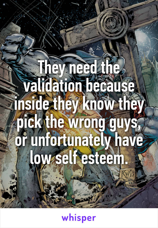 They need the validation because inside they know they pick the wrong guys, or unfortunately have low self esteem.