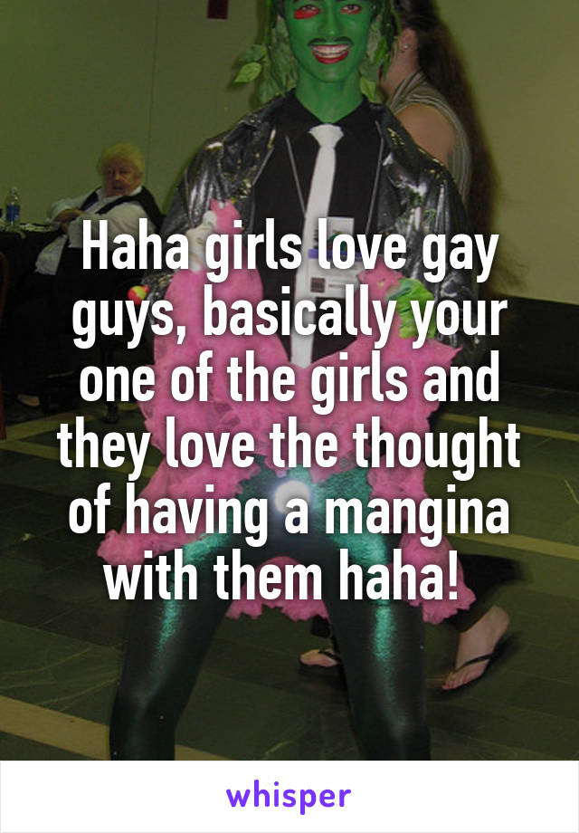 Haha girls love gay guys, basically your one of the girls and they love the thought of having a mangina with them haha! 