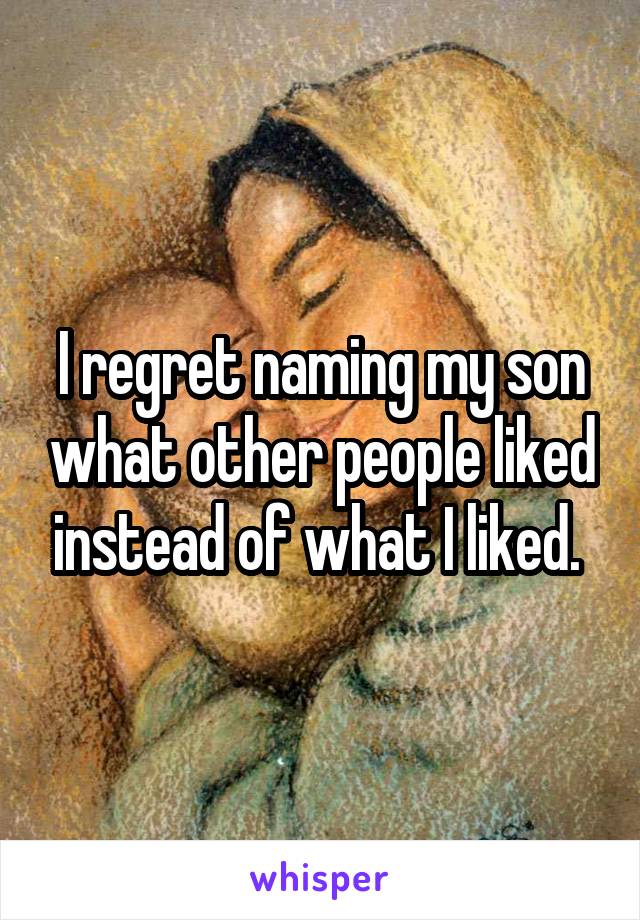 I regret naming my son what other people liked instead of what I liked. 