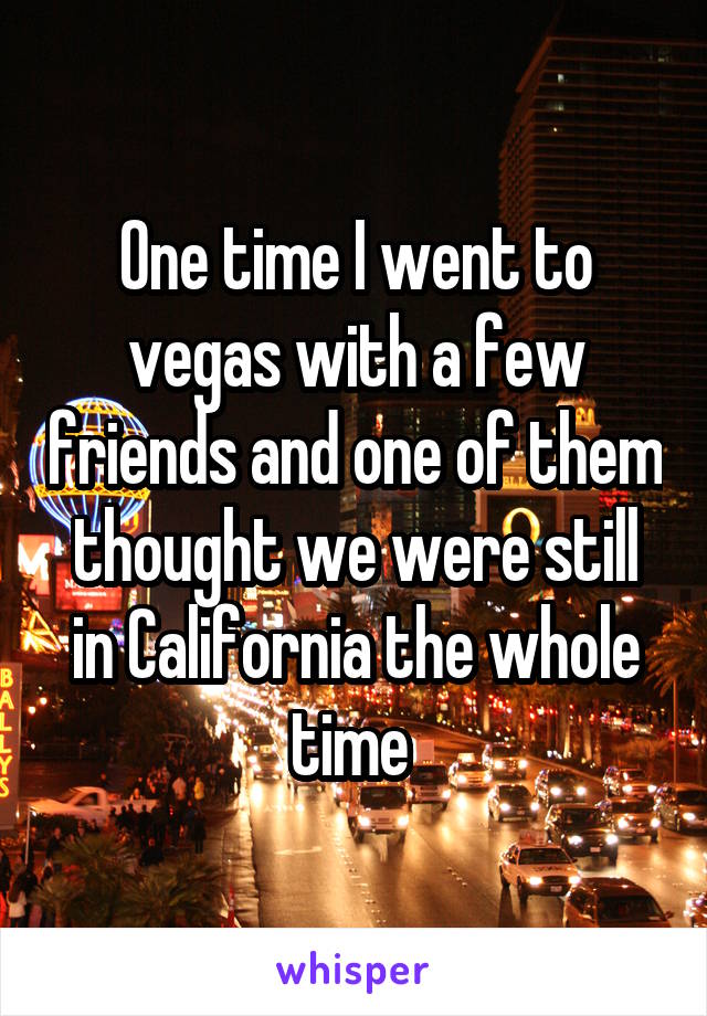 One time I went to vegas with a few friends and one of them thought we were still in California the whole time 